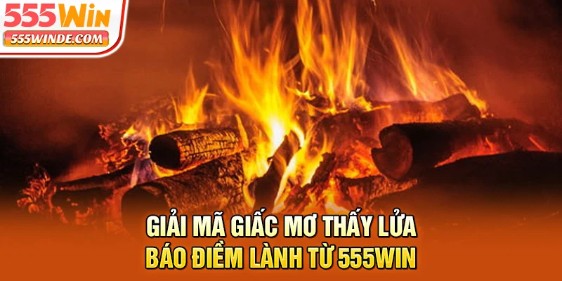 Giải mã giấc mơ thấy lửa báo điềm lành từ 555win